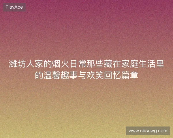潍坊人家的烟火日常那些藏在家庭生活里的温馨趣事与欢笑回忆篇章 潍坊人家的烟火日常那些藏在家庭生活里的温馨趣事与欢笑回忆篇章